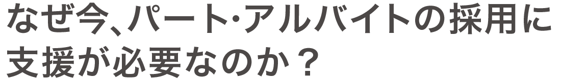 なぜ今、パート・アルバイトの採用に 支援が必要なのか？